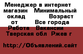 Менеджер в интернет - магазин › Минимальный оклад ­ 2 000 › Возраст от ­ 18 - Все города Работа » Вакансии   . Тверская обл.,Ржев г.